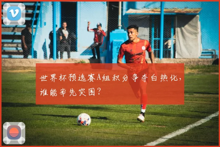 世界杯预选赛A组积分争夺白热化，谁能率先突围？