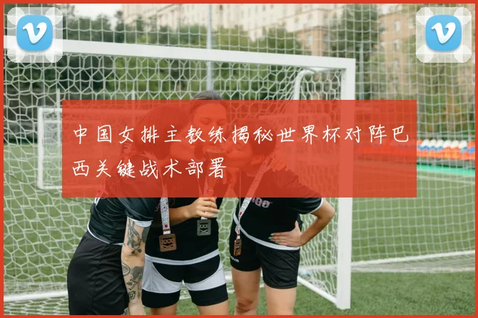 中国女排主教练揭秘世界杯对阵巴西关键战术部署