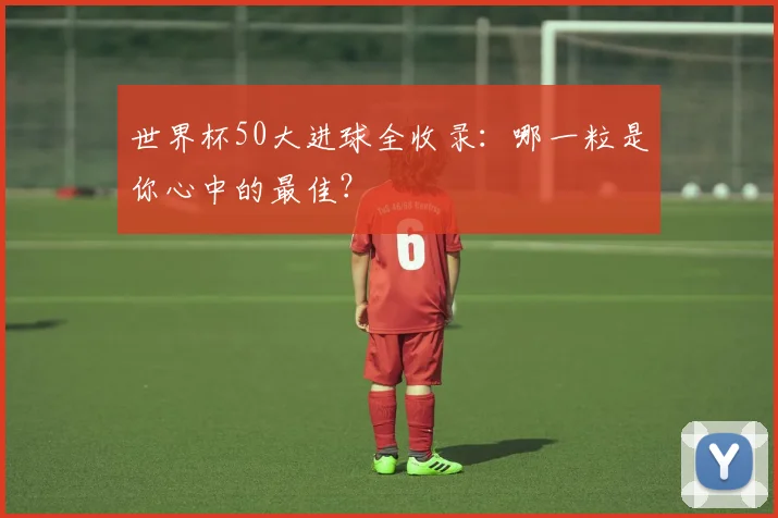 世界杯50大进球全收录:哪一粒是你心中的最佳?
