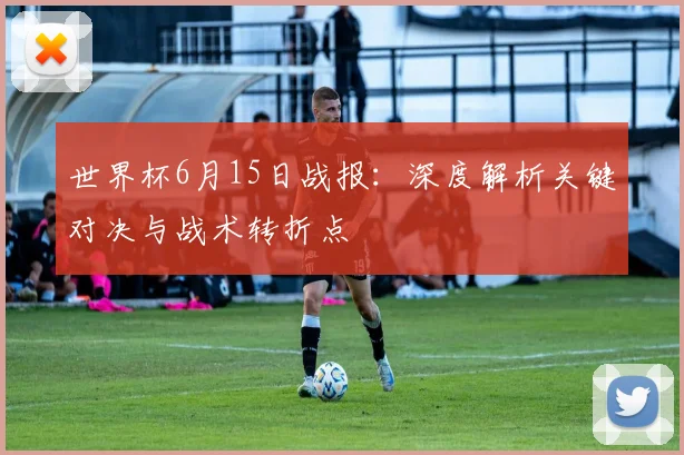 世界杯6月15日战报:深度解析关键对决与战术转折点