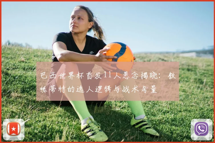 巴西世界杯首发11人悬念揭晓：教练蒂特的选人逻辑与战术考量