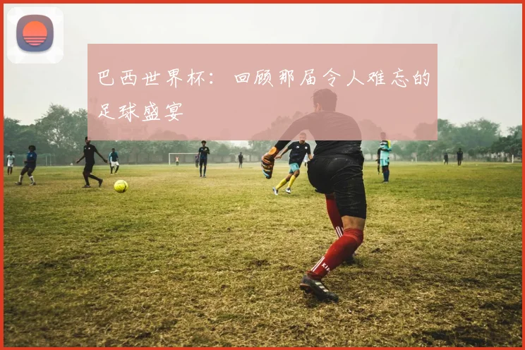 巴西世界杯:回顾那届令人难忘的足球盛宴