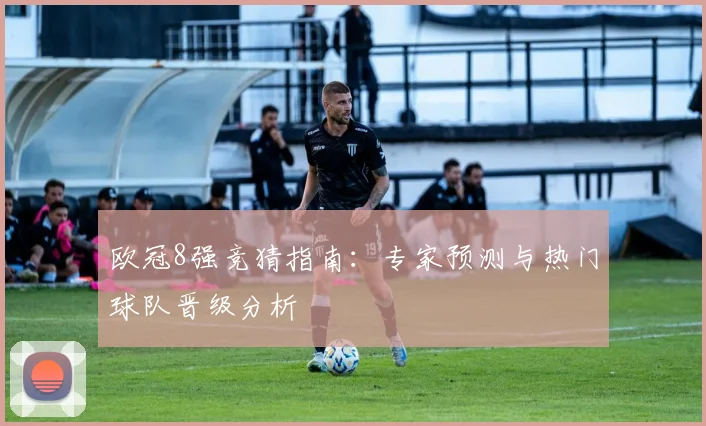 欧冠8强竞猜指南：专家预测与热门球队晋级分析