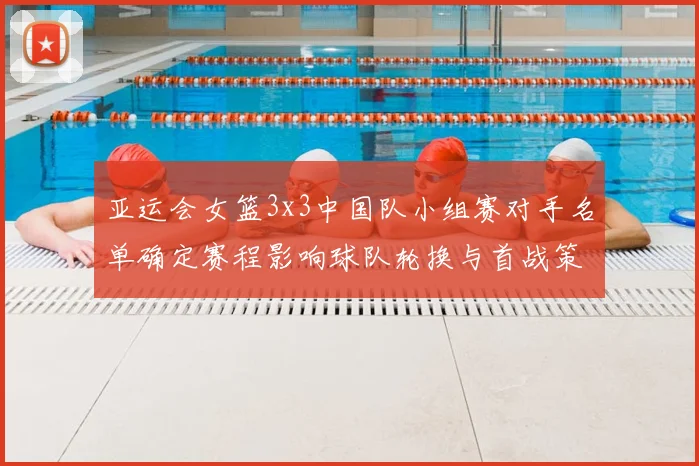 亚运会女篮3x3中国队小组赛对手名单确定赛程影响球队轮换与首战策略