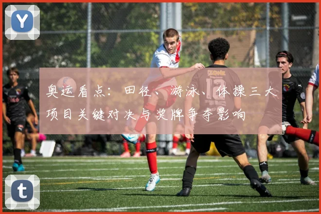 奥运看点：田径、游泳、体操三大项目关键对决与奖牌争夺影响