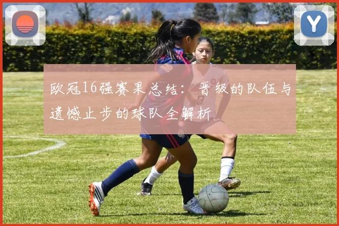 欧冠16强赛果总结：晋级的队伍与遗憾止步的球队全解析