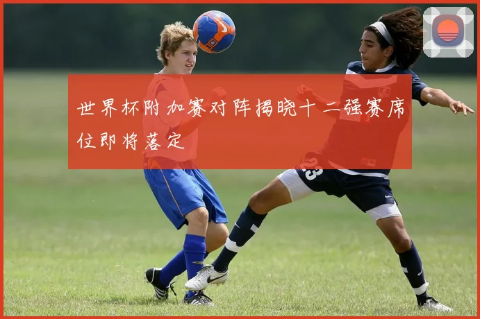 世界杯附加赛对阵揭晓十二强赛席位即将落定