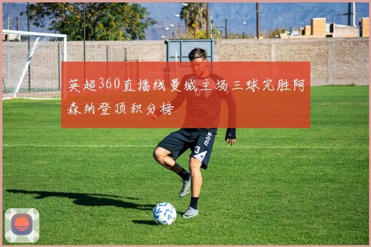 英超360直播线曼城主场三球完胜阿森纳登顶积分榜